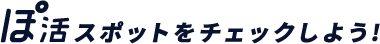 ぽ活スポットをチェックしよう！